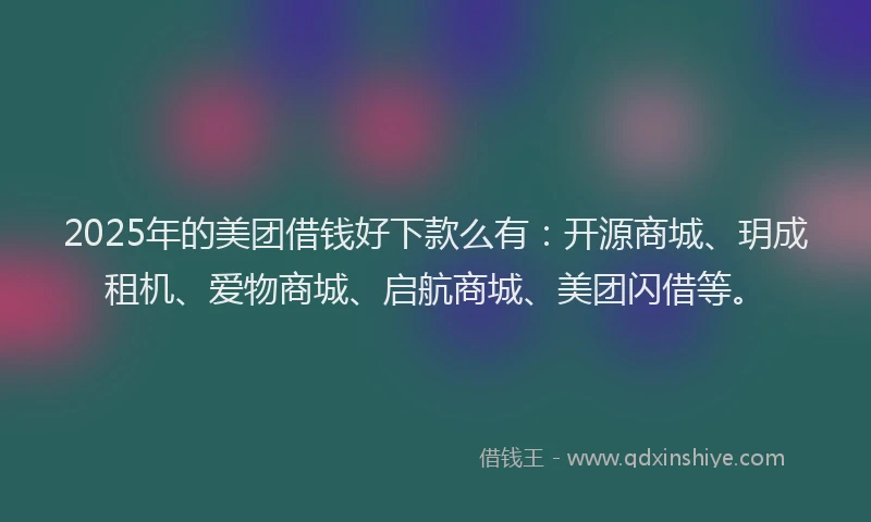 2025年的美团借钱好下款么有：开源商城、玥成租机、爱物商城、启航商城、美团闪借等。