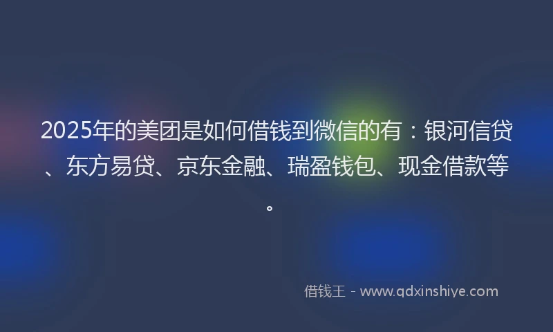 2025年的美团是如何借钱到微信的有：银河信贷、东方易贷、京东金融、瑞盈钱包、现金借款等。