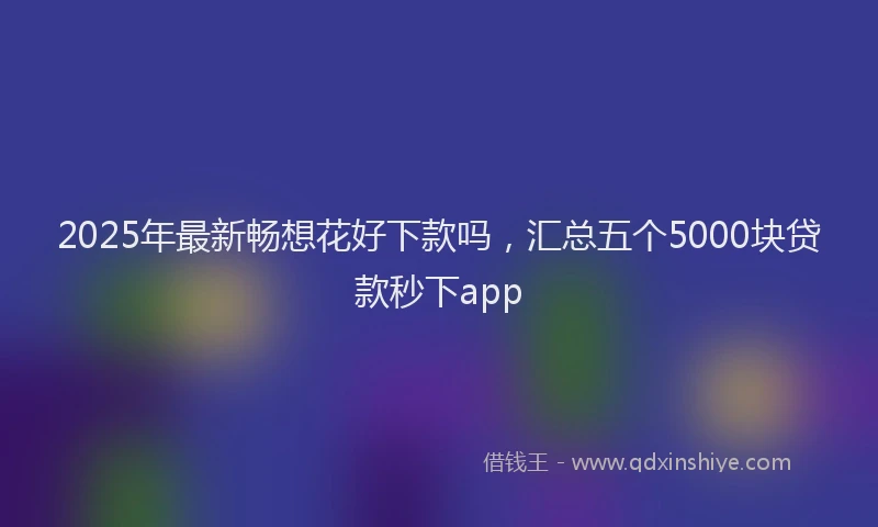 2025年最新畅想花好下款吗，汇总五个5000块贷款秒下app