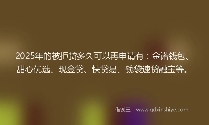 2025年的被拒贷多久可以再申请有：金诺钱包、甜心优选、现金贷、快贷易、钱袋速贷融宝等。