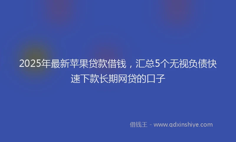 2025年最新苹果贷款借钱，汇总5个无视负债快速下款长期网贷的口子