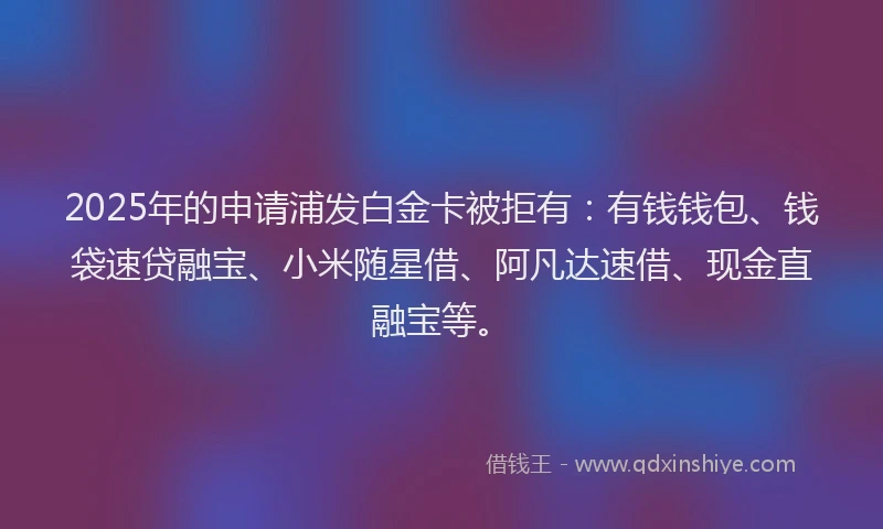 2025年的申请浦发白金卡被拒有：有钱钱包、钱袋速贷融宝、小米随星借、阿凡达速借、现金直融宝等。