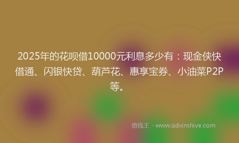 2025年的花呗借10000元利息多少有：现金侠快借通、闪银快贷、葫芦花、惠享宝券、小油菜P2P等。