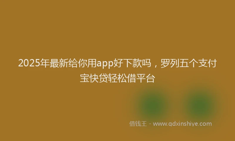 2025年最新给你用app好下款吗，罗列五个支付宝快贷轻松借平台
