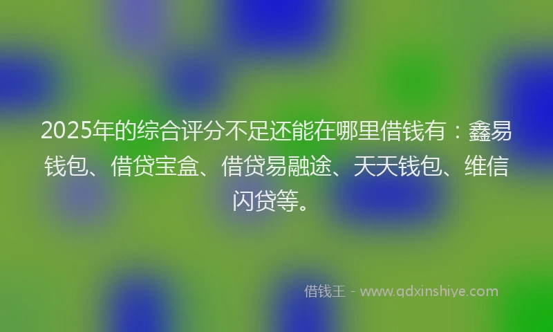 2025年的综合评分不足还能在哪里借钱有：鑫易钱包、借贷宝盒、借贷易融途、天天钱包、维信闪贷等。