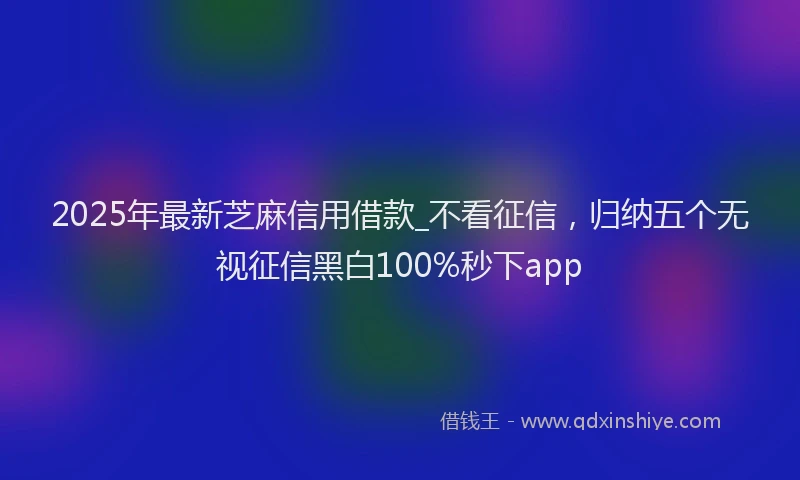 2025年最新芝麻信用借款_不看征信，归纳五个无视征信黑白100%秒下app