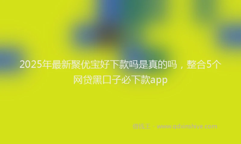 2025年最新聚优宝好下款吗是真的吗，整合5个网贷黑口子必下款app