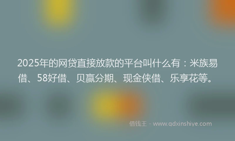 2025年的网贷直接放款的平台叫什么有：米族易借、58好借、贝赢分期、现金侠借、乐享花等。