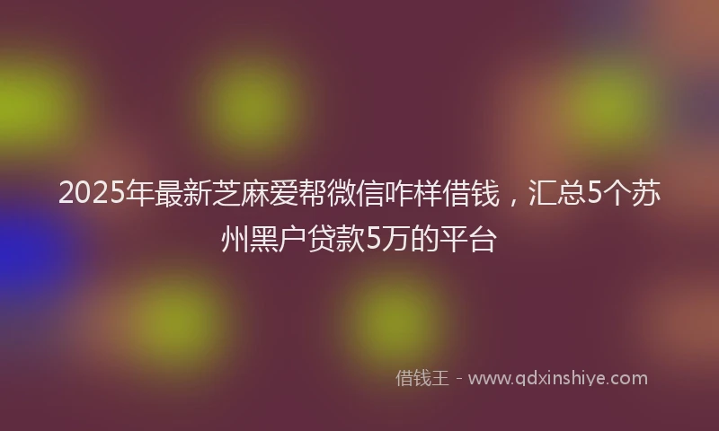 2025年最新芝麻爱帮微信咋样借钱，汇总5个苏州黑户贷款5万的平台