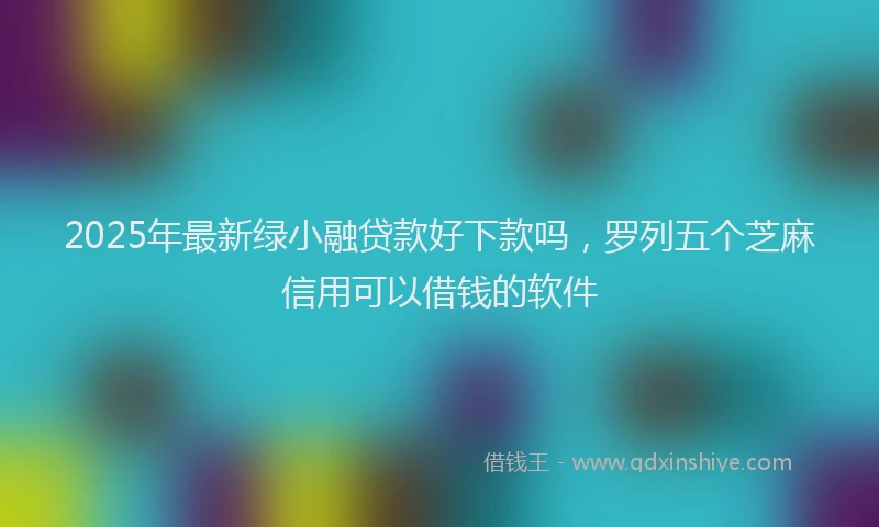 2025年最新绿小融贷款好下款吗，罗列五个芝麻信用可以借钱的软件