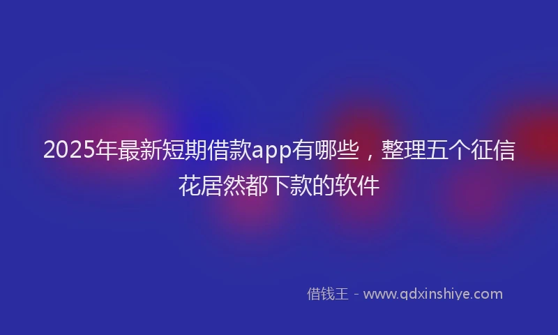 2025年最新短期借款app有哪些，整理五个征信花居然都下款的软件