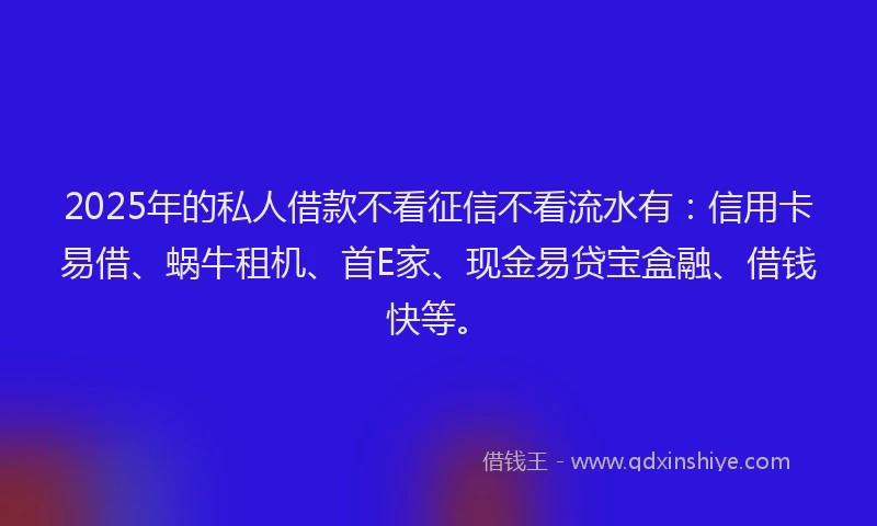 2025年的私人借款不看征信不看流水有：信用卡易借、蜗牛租机、首E家、现金易贷宝盒融、借钱快等。