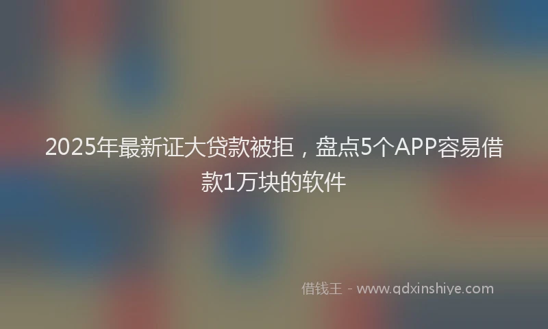 2025年最新证大贷款被拒，盘点5个APP容易借款1万块的软件