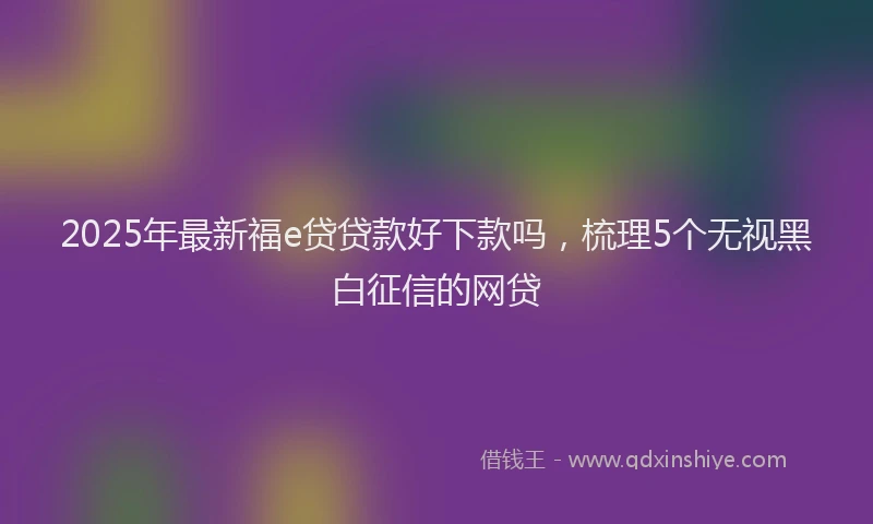 2025年最新福e贷贷款好下款吗，梳理5个无视黑白征信的网贷
