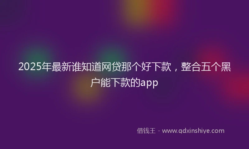 2025年最新谁知道网贷那个好下款，整合五个黑户能下款的app