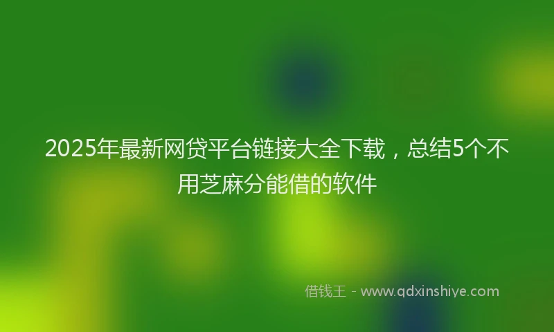 2025年最新网贷平台链接大全下载，总结5个不用芝麻分能借的软件