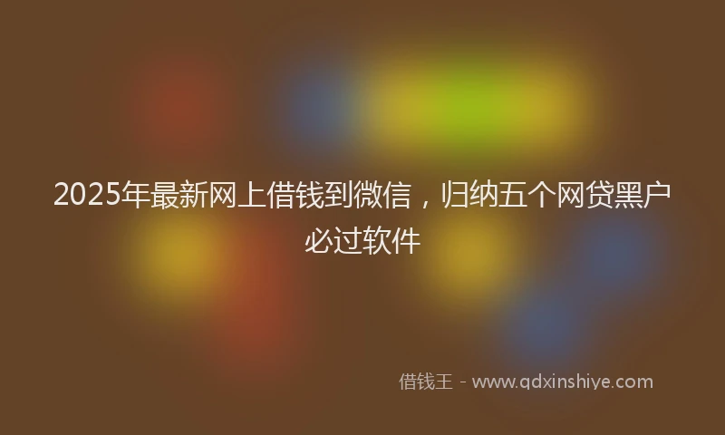 2025年最新网上借钱到微信，归纳五个网贷黑户必过软件
