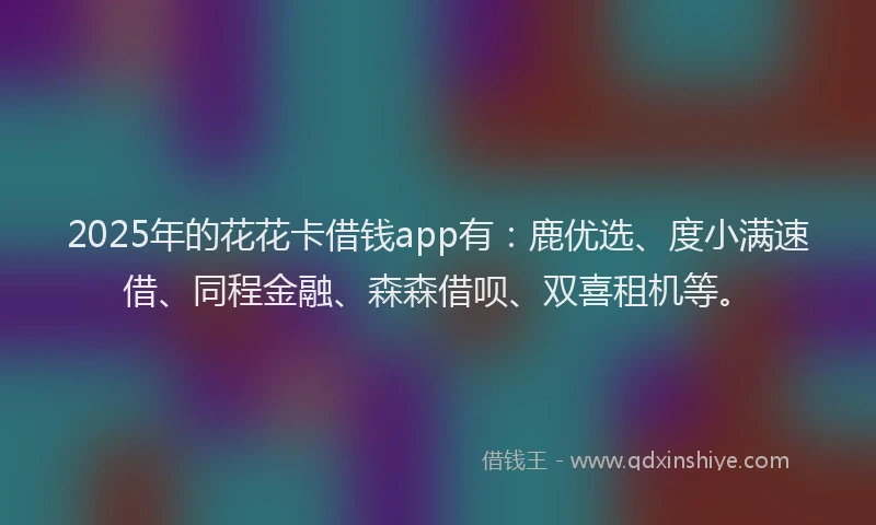 2025年的花花卡借钱app有：鹿优选、度小满速借、同程金融、森森借呗、双喜租机等。