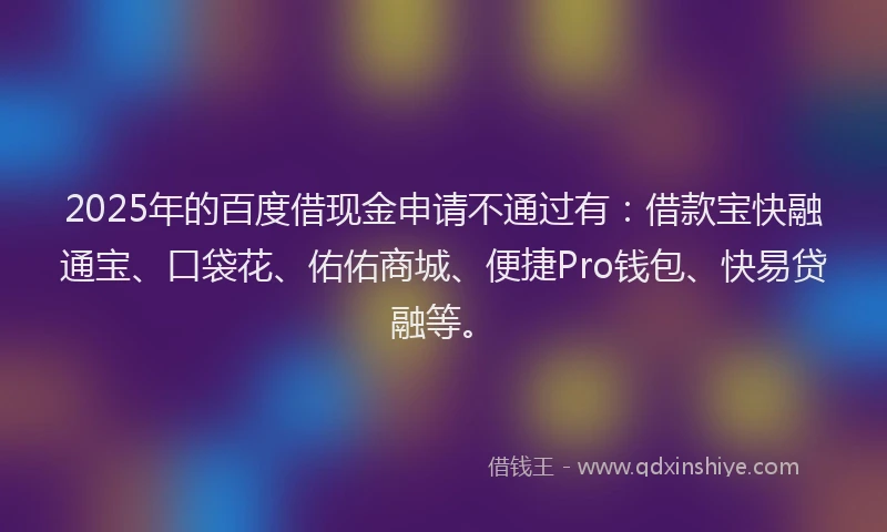 2025年的百度借现金申请不通过有：借款宝快融通宝、口袋花、佑佑商城、便捷Pro钱包、快易贷融等。