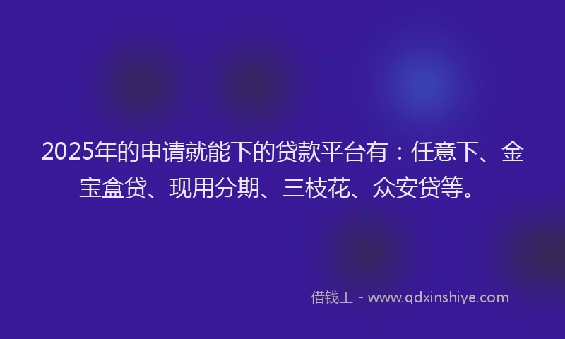 2025年的申请就能下的贷款平台有：任意下、金宝盒贷、现用分期、三枝花、众安贷等。