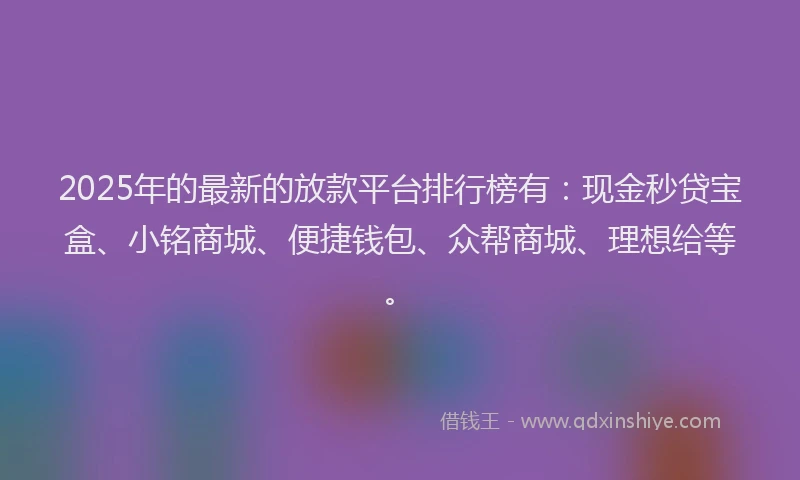 2025年的最新的放款平台排行榜有：现金秒贷宝盒、小铭商城、便捷钱包、众帮商城、理想给等。