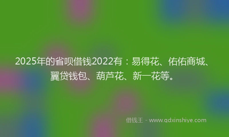 2025年的省呗借钱2022有：易得花、佑佑商城、翼贷钱包、葫芦花、新一花等。