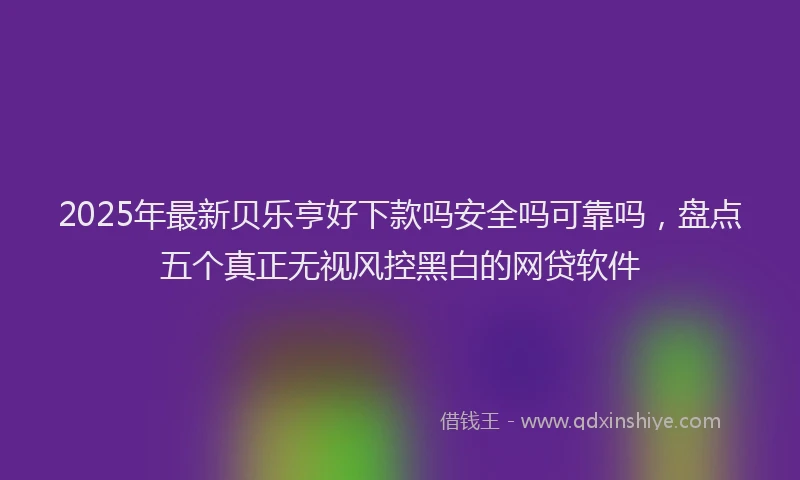 2025年最新贝乐亨好下款吗安全吗可靠吗，盘点五个真正无视风控黑白的网贷软件