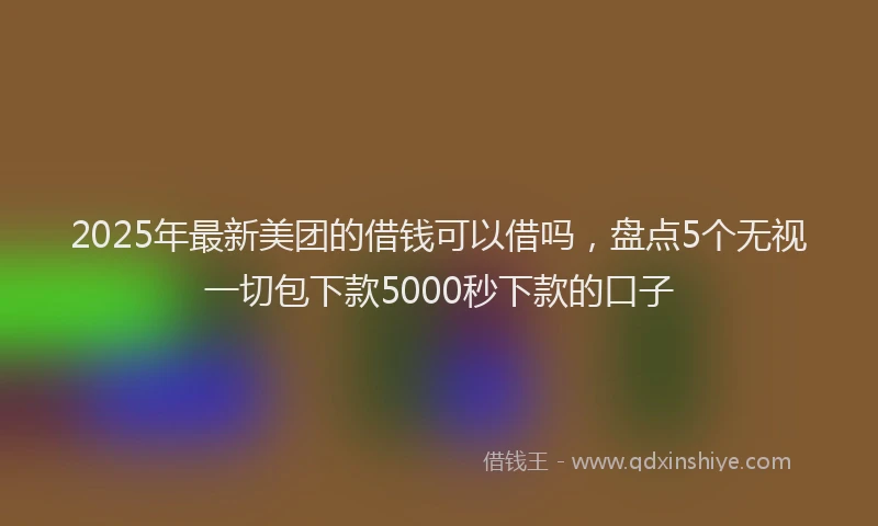 2025年最新美团的借钱可以借吗，盘点5个无视一切包下款5000秒下款的口子