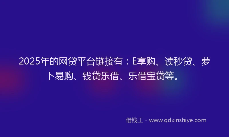 2025年的网贷平台链接有：E享购、读秒贷、萝卜易购、钱贷乐借、乐借宝贷等。