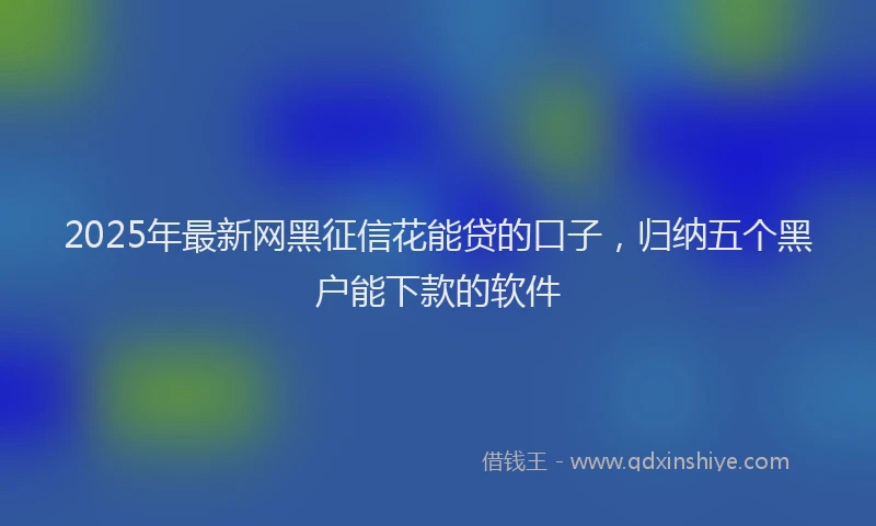 2025年最新网黑征信花能贷的口子，归纳五个黑户能下款的软件