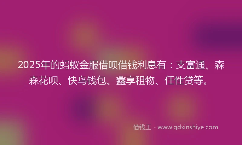 2025年的蚂蚁金服借呗借钱利息有：支富通、森森花呗、快鸟钱包、鑫享租物、任性贷等。