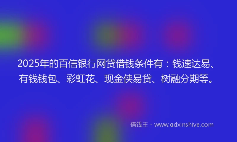 2025年的百信银行网贷借钱条件有：钱速达易、有钱钱包、彩虹花、现金侠易贷、树融分期等。