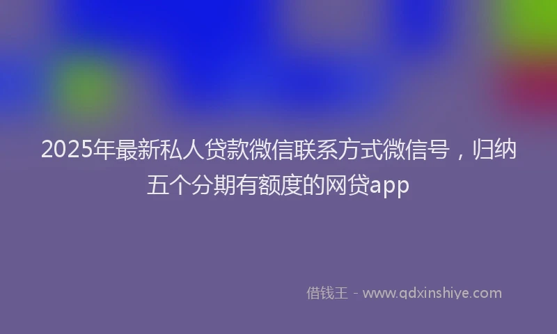 2025年最新私人贷款微信联系方式微信号，归纳五个分期有额度的网贷app