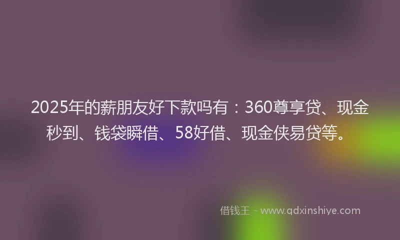 2025年的薪朋友好下款吗有：360尊享贷、现金秒到、钱袋瞬借、58好借、现金侠易贷等。