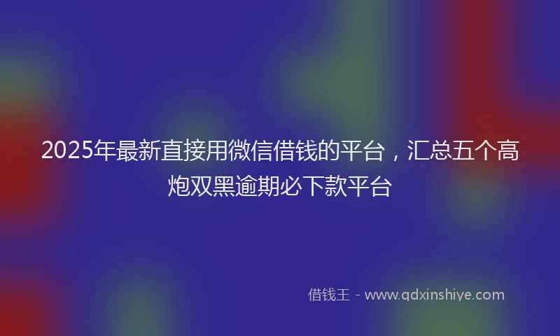 2025年最新直接用微信借钱的平台，汇总五个高炮双黑逾期必下款平台