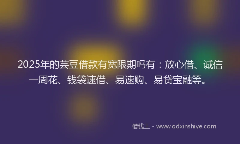 2025年的芸豆借款有宽限期吗有：放心借、诚信一周花、钱袋速借、易速购、易贷宝融等。