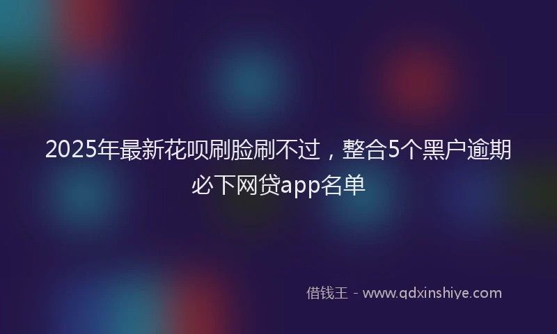 2025年最新花呗刷脸刷不过，整合5个黑户逾期必下网贷app名单