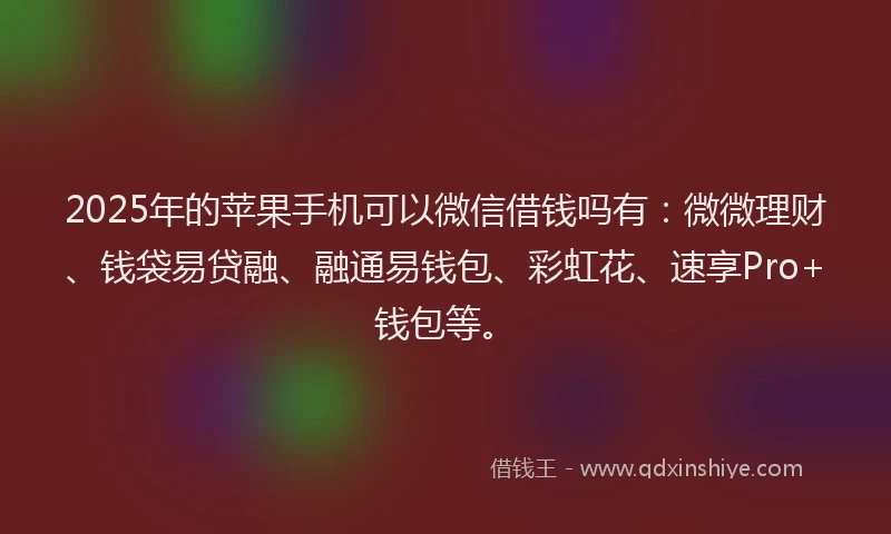 2025年的苹果手机可以微信借钱吗有：微微理财、钱袋易贷融、融通易钱包、彩虹花、速享Pro+钱包等。