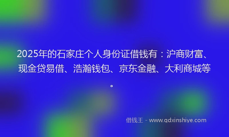 2025年的石家庄个人身份证借钱有：沪商财富、现金贷易借、浩瀚钱包、京东金融、大利商城等。