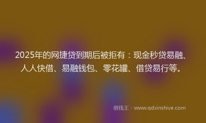 2025年的网捷贷到期后被拒有：现金秒贷易融、人人快借、易融钱包、零花罐、借贷易行等。