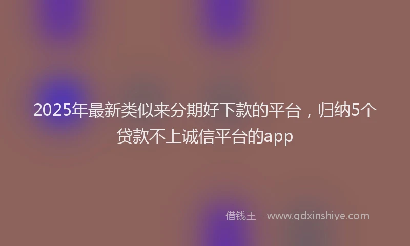2025年最新类似来分期好下款的平台，归纳5个贷款不上诚信平台的app