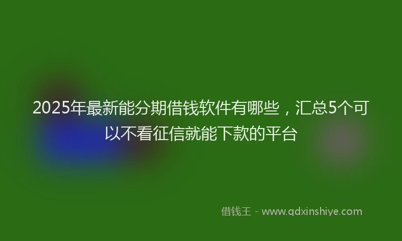 2025年最新能分期借钱软件有哪些，汇总5个可以不看征信就能下款的平台