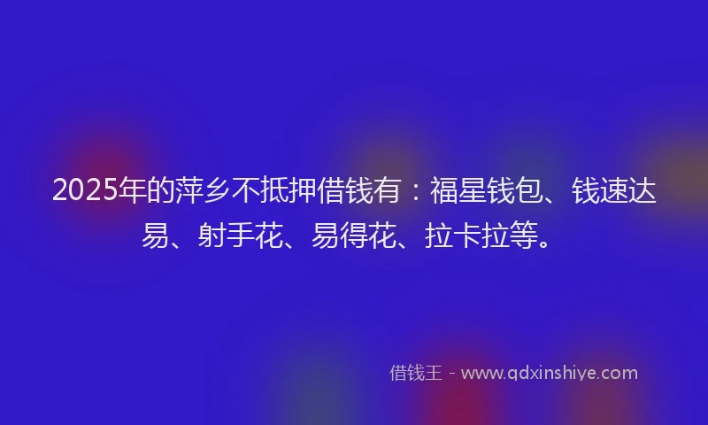 2025年的萍乡不抵押借钱有：福星钱包、钱速达易、射手花、易得花、拉卡拉等。