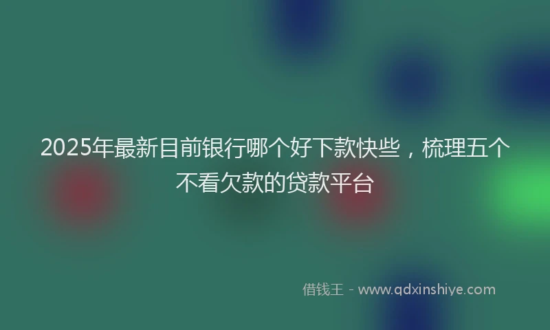 2025年最新目前银行哪个好下款快些，梳理五个不看欠款的贷款平台