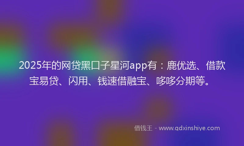 2025年的网贷黑口子星河app有：鹿优选、借款宝易贷、闪用、钱速借融宝、哆哆分期等。