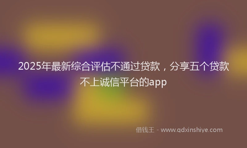 2025年最新综合评估不通过贷款，分享五个贷款不上诚信平台的app