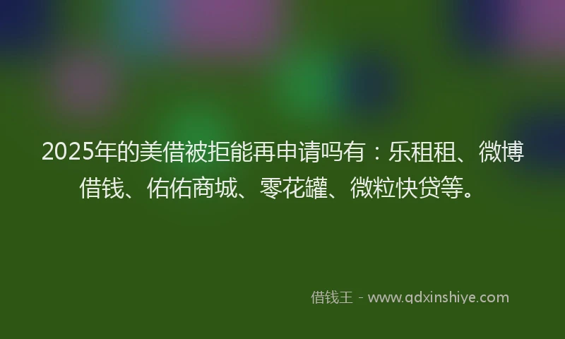 2025年的美借被拒能再申请吗有：乐租租、微博借钱、佑佑商城、零花罐、微粒快贷等。