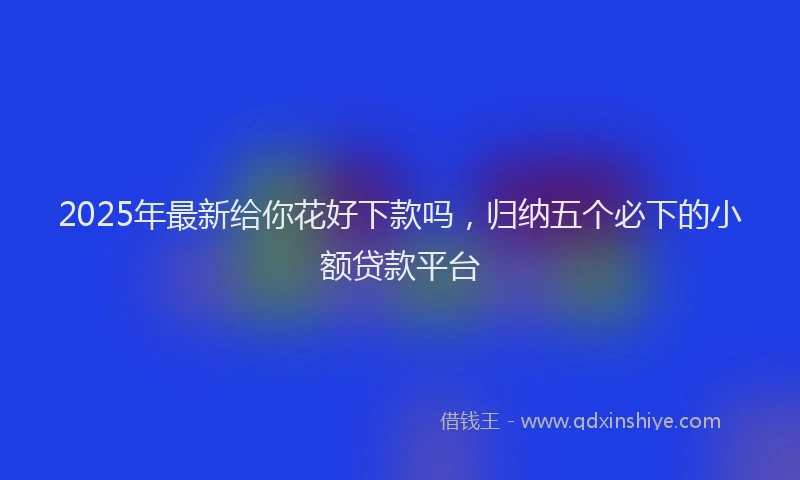 2025年最新给你花好下款吗，归纳五个必下的小额贷款平台