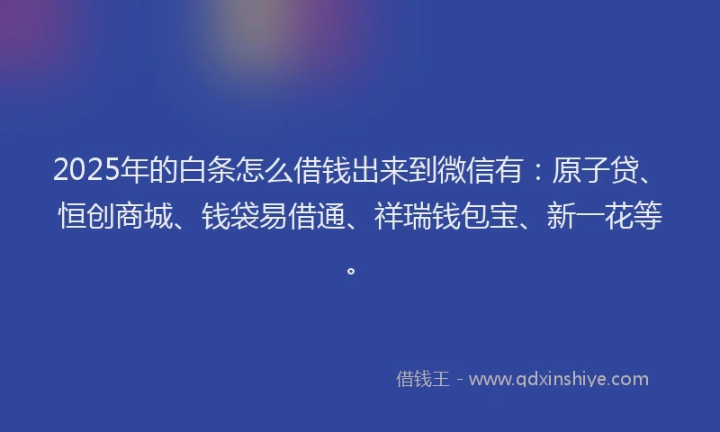 2025年的白条怎么借钱出来到微信有：原子贷、恒创商城、钱袋易借通、祥瑞钱包宝、新一花等。