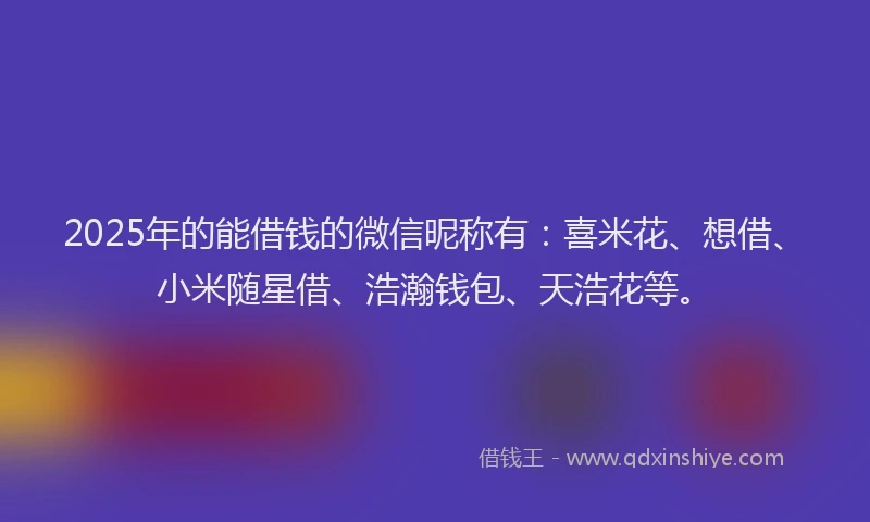 2025年的能借钱的微信昵称有：喜米花、想借、小米随星借、浩瀚钱包、天浩花等。